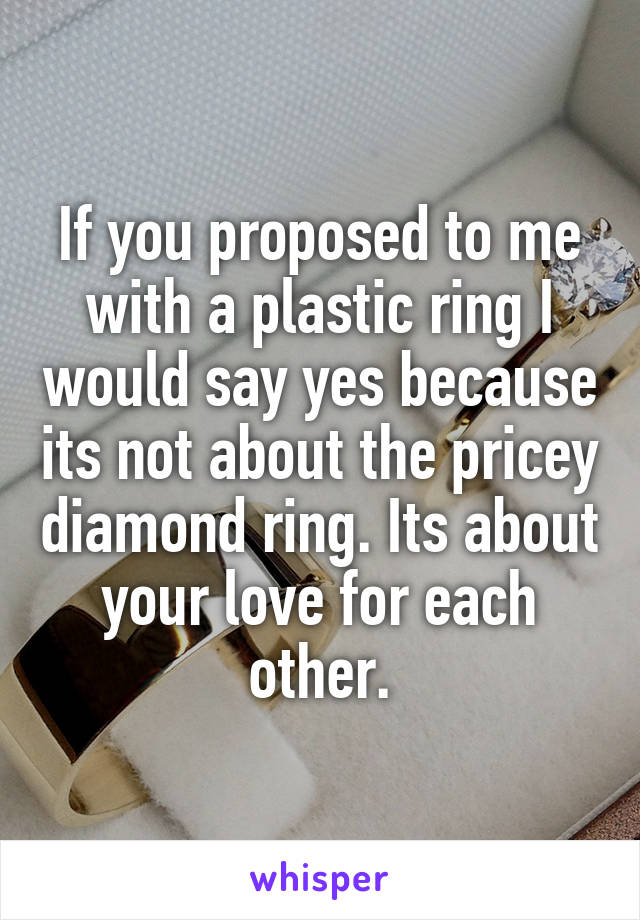 If you proposed to me with a plastic ring I would say yes because its not about the pricey diamond ring. Its about your love for each other.