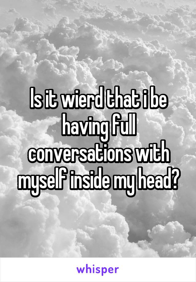 Is it wierd that i be having full conversations with myself inside my head?