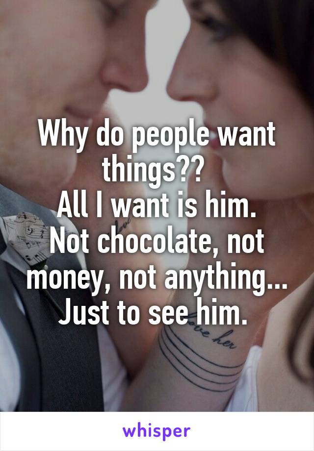 Why do people want things?? 
All I want is him.
Not chocolate, not money, not anything...
Just to see him. 