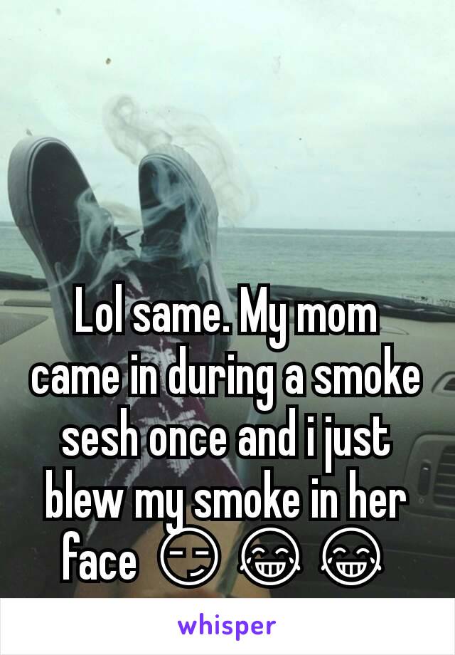 Lol same. My mom came in during a smoke sesh once and i just blew my smoke in her face 😏😂😂
