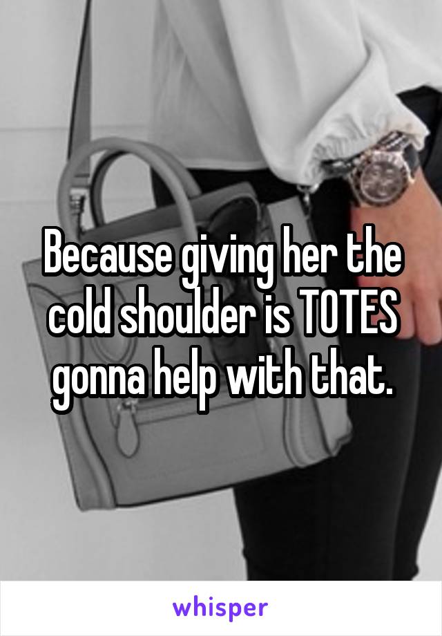 Because giving her the cold shoulder is TOTES gonna help with that.