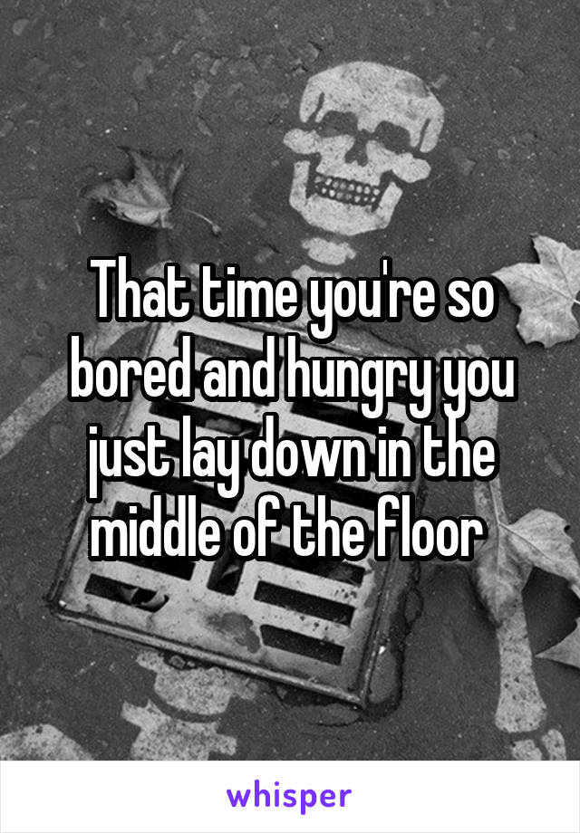 That time you're so bored and hungry you just lay down in the middle of the floor 