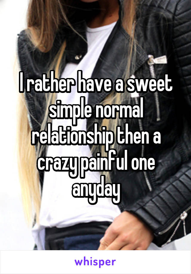 I rather have a sweet simple normal relationship then a crazy painful one anyday