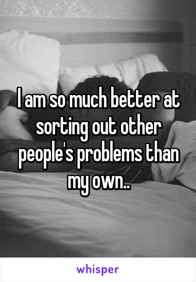 I am so much better at sorting out other people's problems than my own..