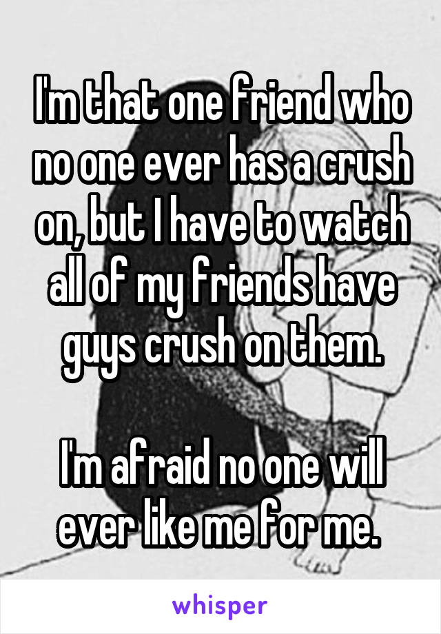 I'm that one friend who no one ever has a crush on, but I have to watch all of my friends have guys crush on them.

I'm afraid no one will ever like me for me. 