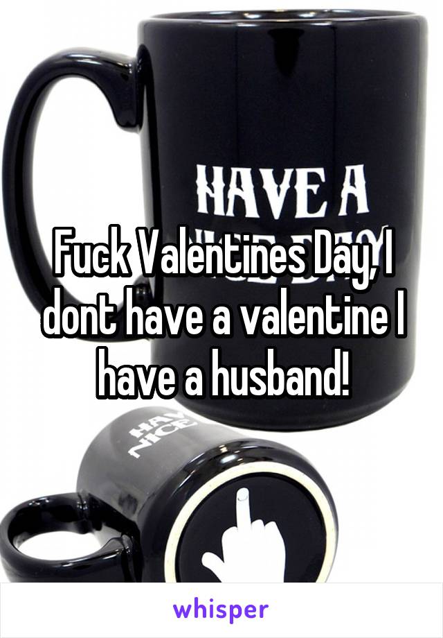 Fuck Valentines Day, I dont have a valentine I have a husband!