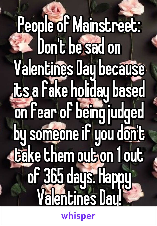 People of Mainstreet: Don't be sad on Valentines Day because its a fake holiday based on fear of being judged by someone if you don't take them out on 1 out of 365 days. Happy Valentines Day!