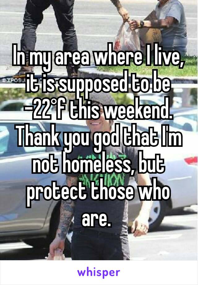 In my area where I live, it is supposed to be -22°f this weekend. Thank you god that I'm not homeless, but protect those who are. 