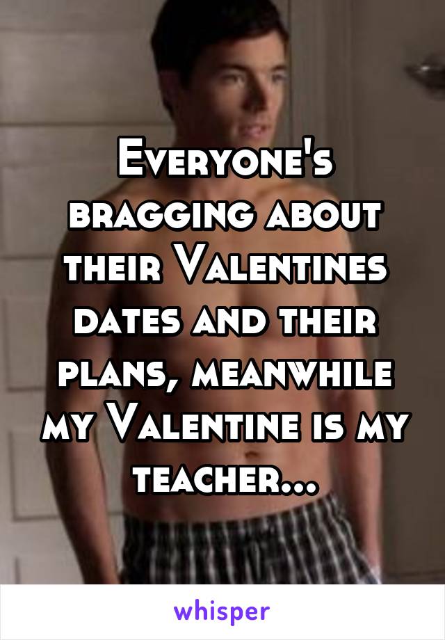 Everyone's bragging about their Valentines dates and their plans, meanwhile my Valentine is my teacher...