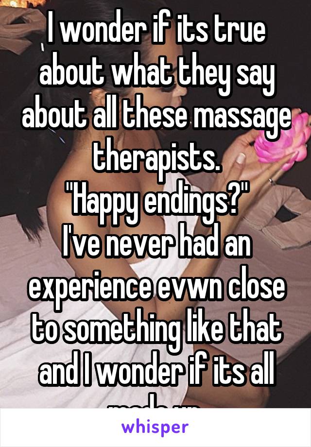I wonder if its true about what they say about all these massage therapists.
"Happy endings?"
I've never had an experience evwn close to something like that and I wonder if its all made up.