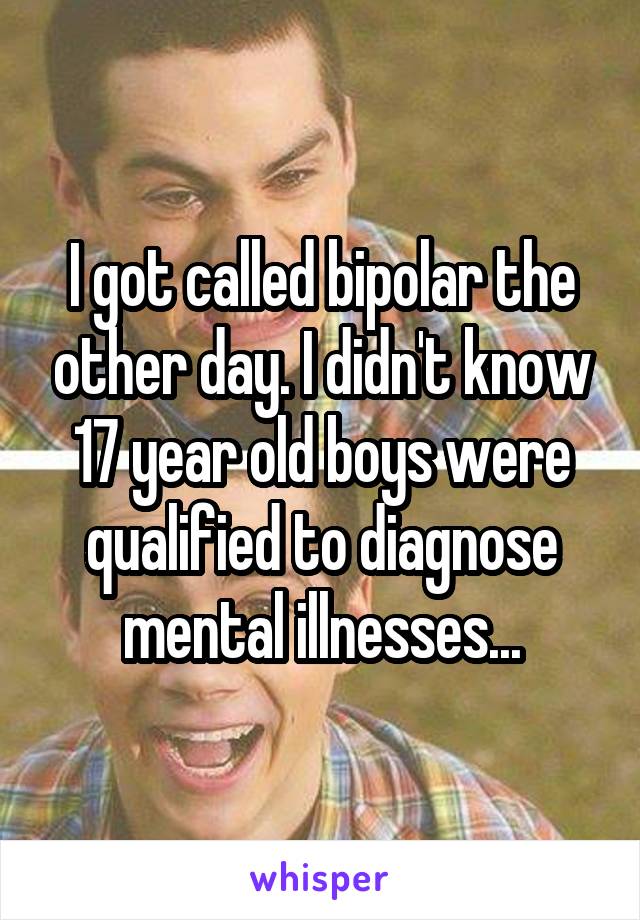 I got called bipolar the other day. I didn't know 17 year old boys were qualified to diagnose mental illnesses...
