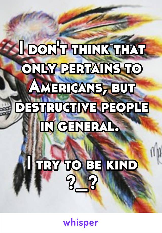 I don't think that only pertains to Americans, but destructive people in general. 

I try to be kind ^_^