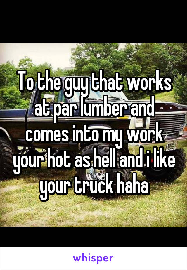 To the guy that works at par lumber and comes into my work your hot as hell and i like your truck haha