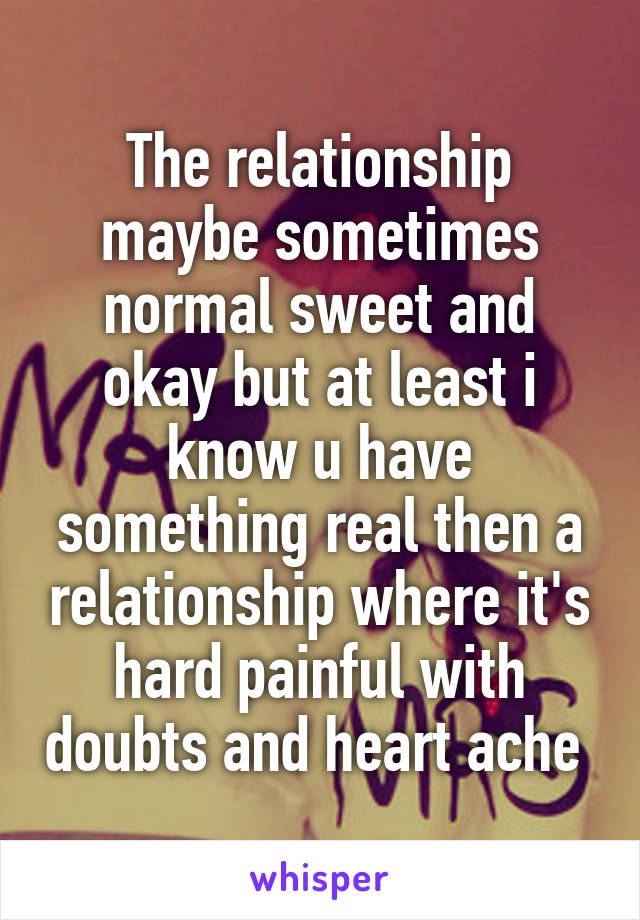 The relationship maybe sometimes normal sweet and okay but at least i know u have something real then a relationship where it's hard painful with doubts and heart ache 