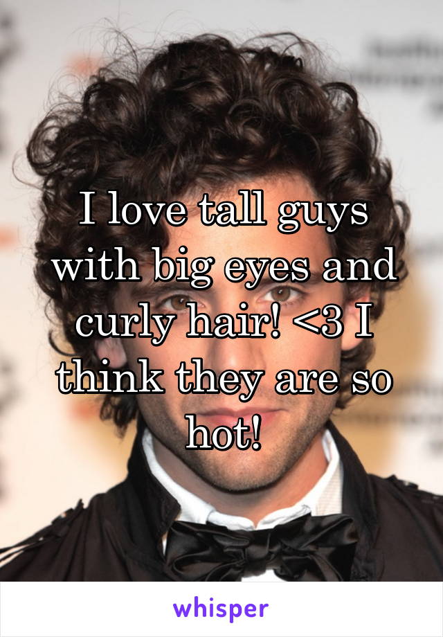 I love tall guys with big eyes and curly hair! <3 I think they are so hot!