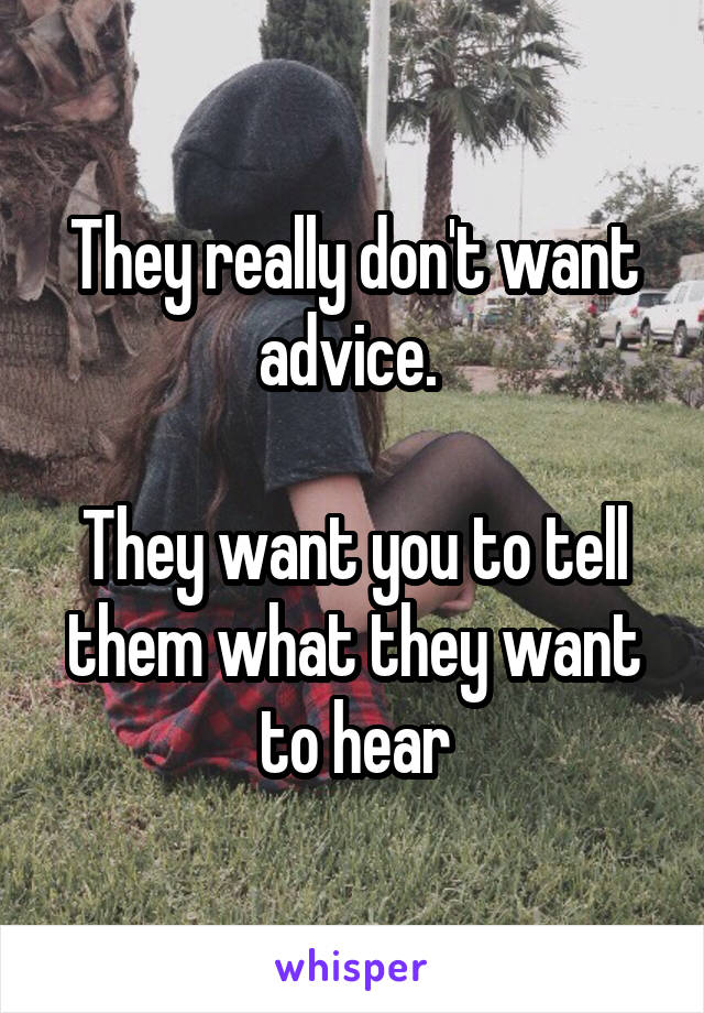 They really don't want advice. 

They want you to tell them what they want to hear