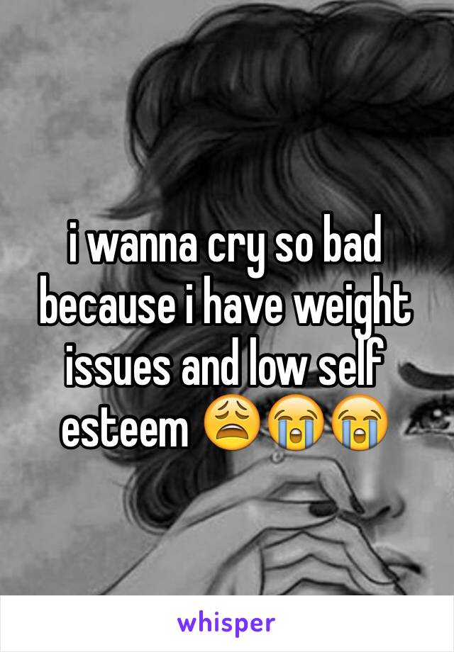 i wanna cry so bad because i have weight issues and low self esteem 😩😭😭