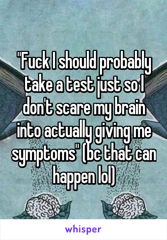 "Fuck I should probably take a test just so I don't scare my brain into actually giving me symptoms" (bc that can happen lol)
