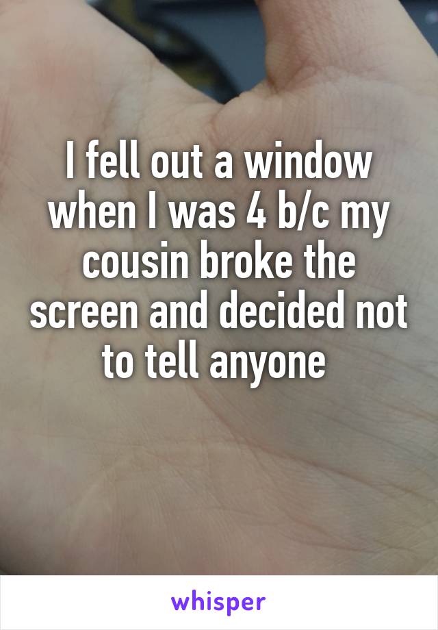 I fell out a window when I was 4 b/c my cousin broke the screen and decided not to tell anyone 

