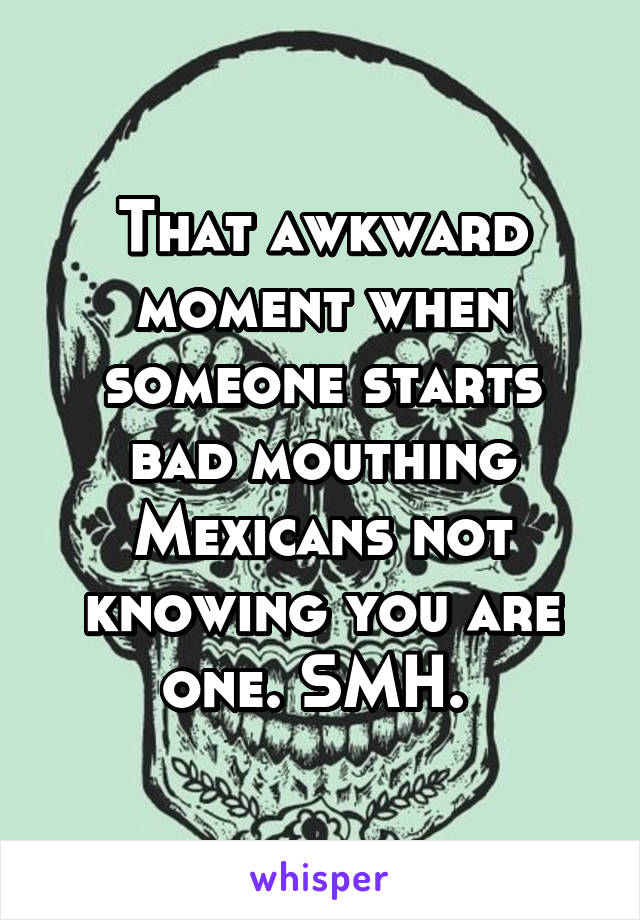 That awkward moment when someone starts bad mouthing Mexicans not knowing you are one. SMH. 