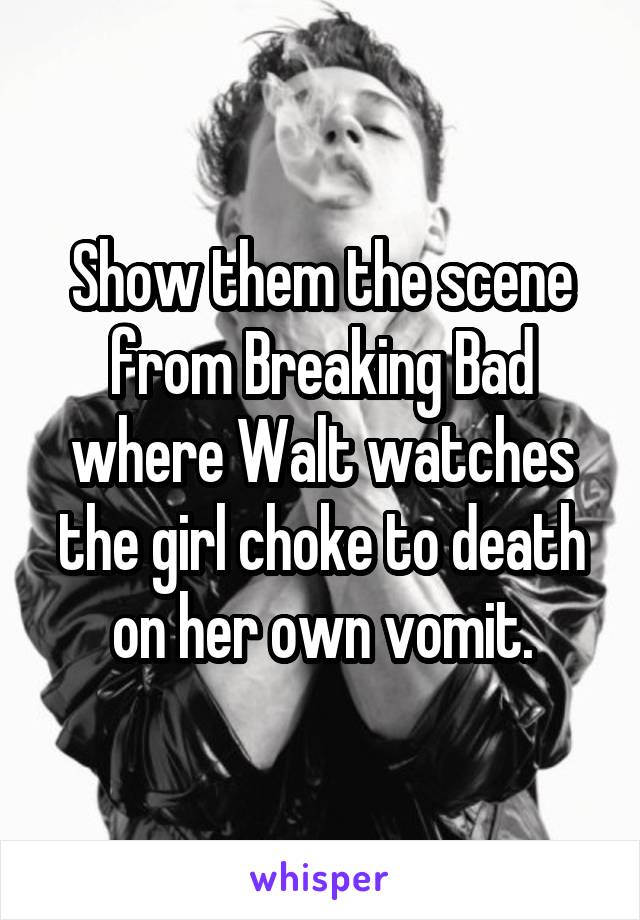Show them the scene from Breaking Bad where Walt watches the girl choke to death on her own vomit.
