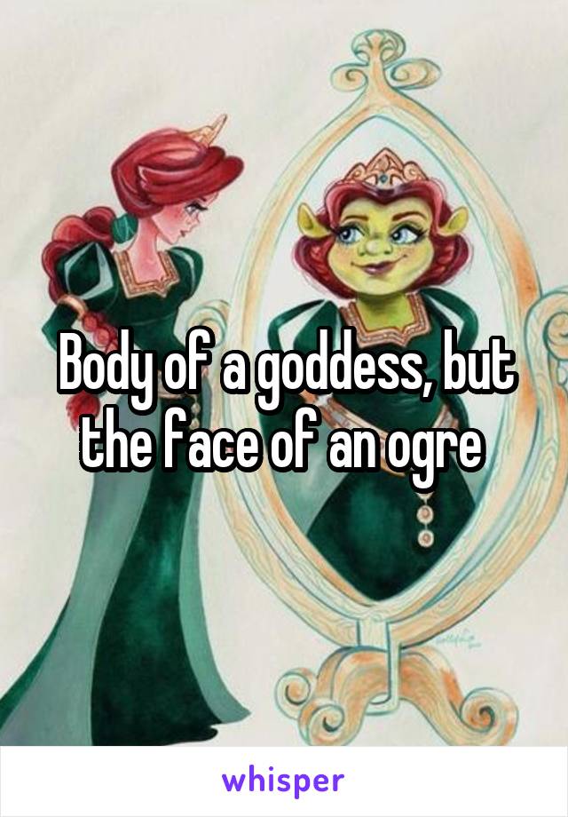 Body of a goddess, but the face of an ogre 