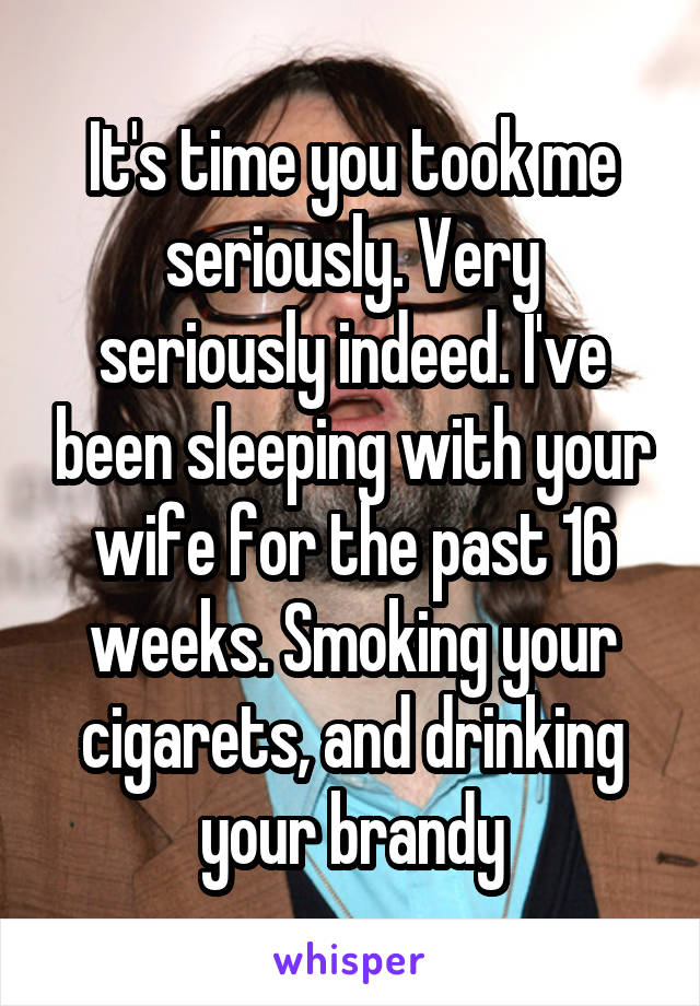 It's time you took me seriously. Very seriously indeed. I've been sleeping with your wife for the past 16 weeks. Smoking your cigarets, and drinking your brandy