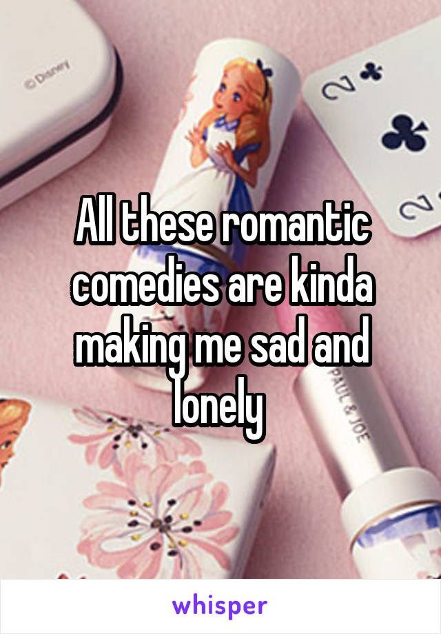 All these romantic comedies are kinda making me sad and lonely 