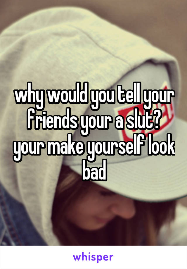 why would you tell your friends your a slut? your make yourself look bad