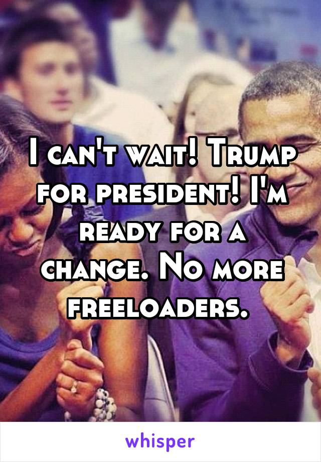 I can't wait! Trump for president! I'm ready for a change. No more freeloaders. 