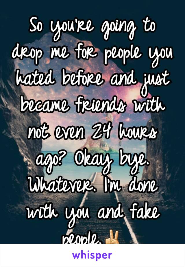 So you're going to drop me for people you hated before and just became friends with not even 24 hours ago? Okay bye. Whatever. I'm done with you and fake people.✌