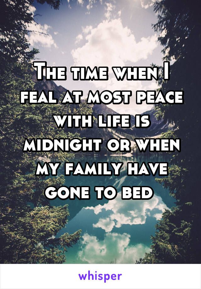 The time when I feal at most peace with life is midnight or when my family have gone to bed 
