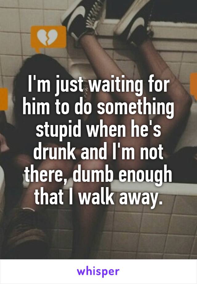 I'm just waiting for him to do something stupid when he's drunk and I'm not there, dumb enough that I walk away.