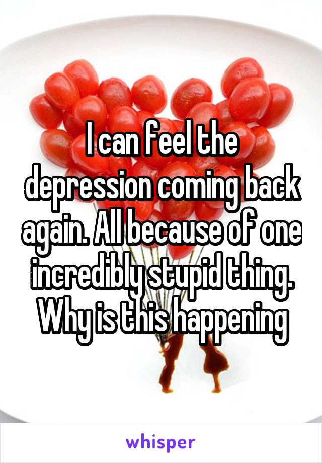 I can feel the depression coming back again. All because of one incredibly stupid thing. Why is this happening