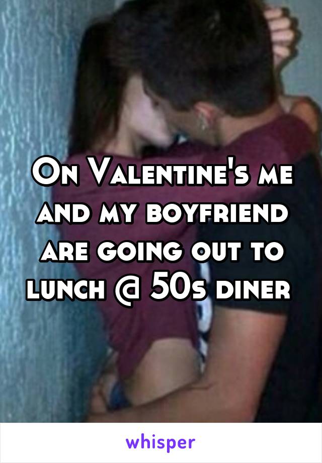On Valentine's me and my boyfriend are going out to lunch @ 50s diner 