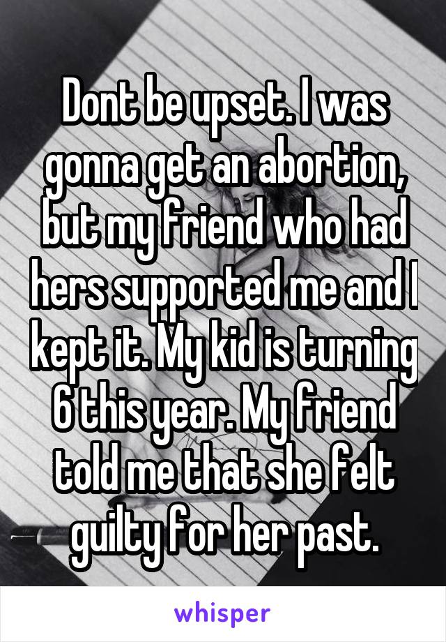 Dont be upset. I was gonna get an abortion, but my friend who had hers supported me and I kept it. My kid is turning 6 this year. My friend told me that she felt guilty for her past.