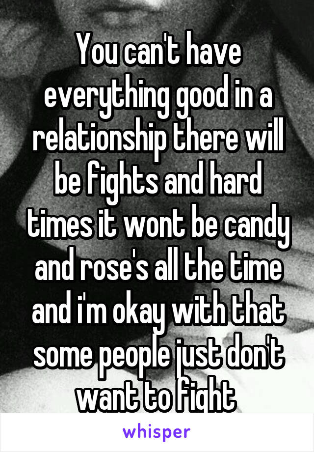 You can't have everything good in a relationship there will be fights and hard times it wont be candy and rose's all the time and i'm okay with that some people just don't want to fight 