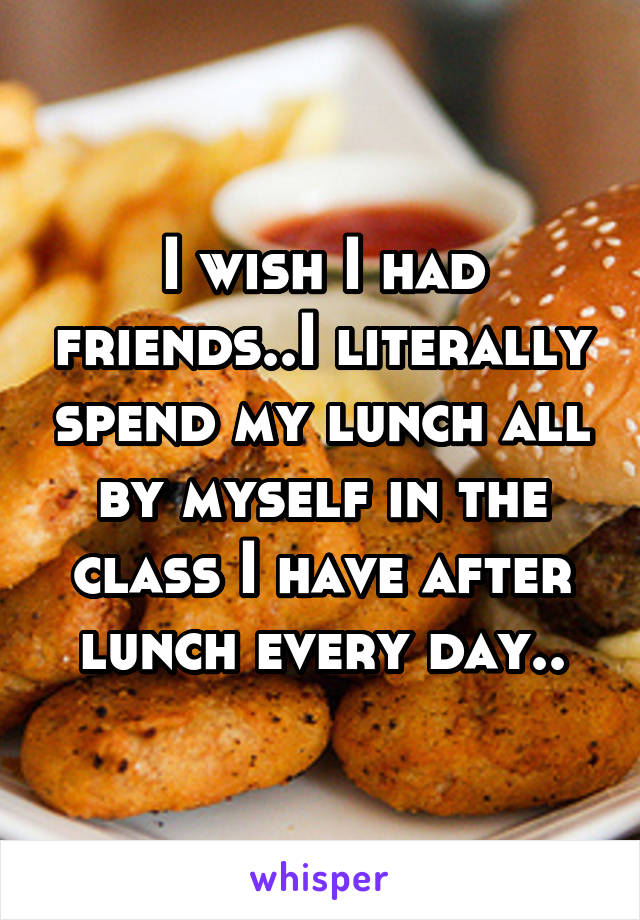 I wish I had friends..I literally spend my lunch all by myself in the class I have after lunch every day..