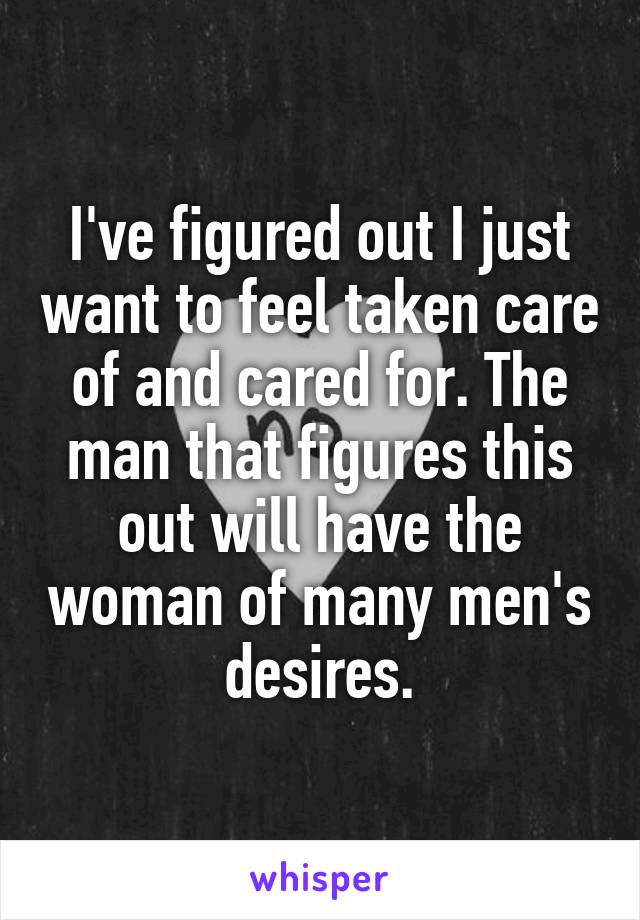 I've figured out I just want to feel taken care of and cared for. The man that figures this out will have the woman of many men's desires.