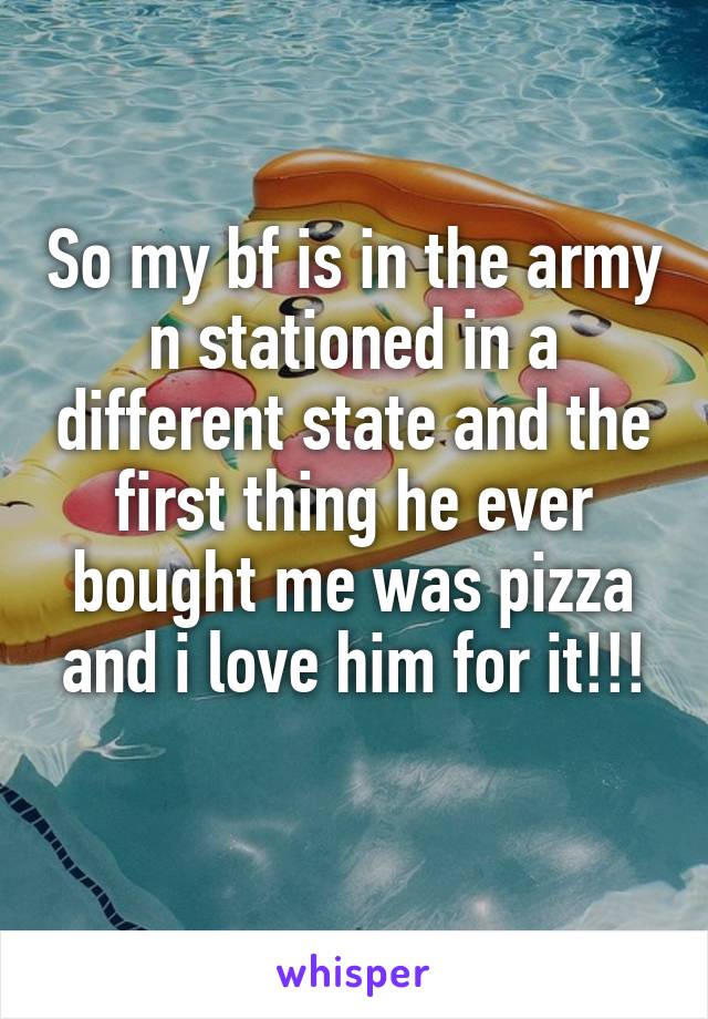 So my bf is in the army n stationed in a different state and the first thing he ever bought me was pizza and i love him for it!!!
