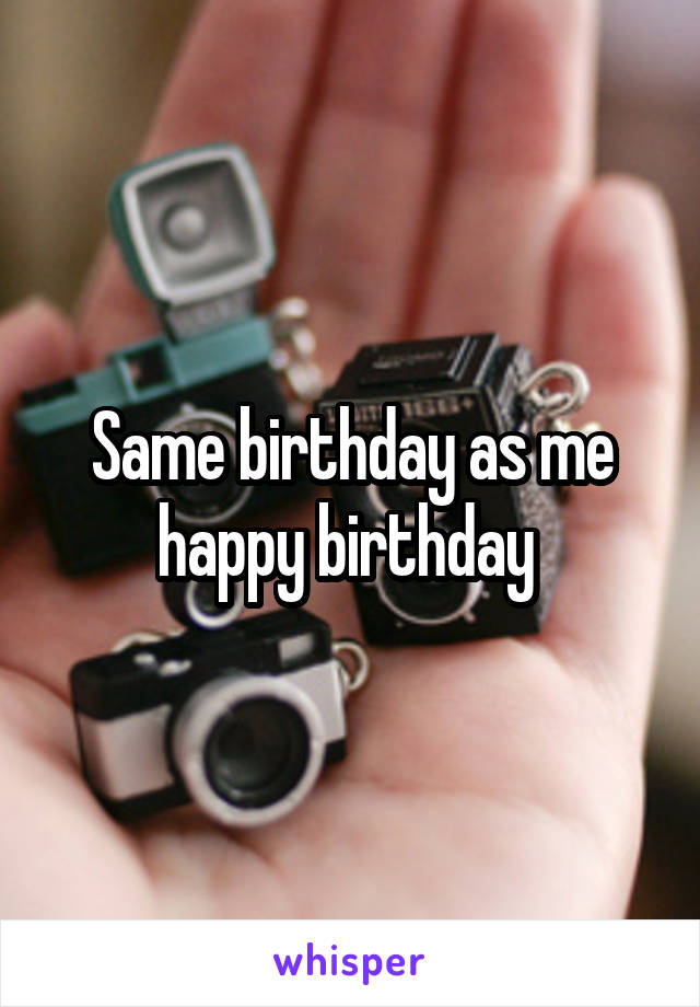Same birthday as me happy birthday 