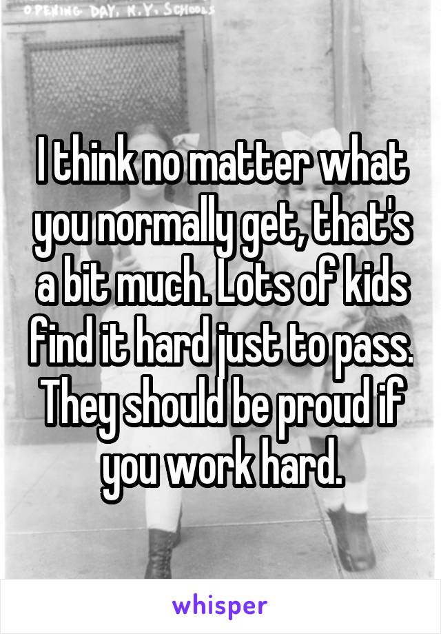 I think no matter what you normally get, that's a bit much. Lots of kids find it hard just to pass. They should be proud if you work hard.