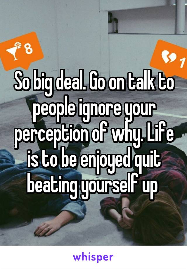 So big deal. Go on talk to people ignore your perception of why. Life is to be enjoyed quit beating yourself up 