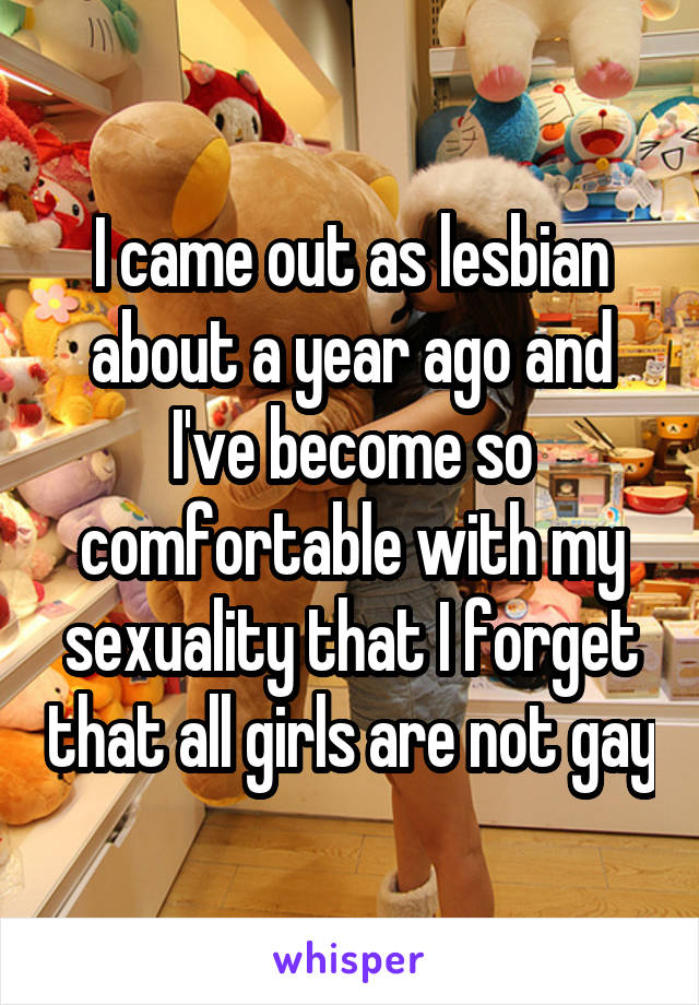 I came out as lesbian about a year ago and I've become so comfortable with my sexuality that I forget that all girls are not gay