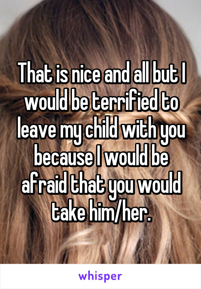 That is nice and all but I would be terrified to leave my child with you because I would be afraid that you would take him/her.