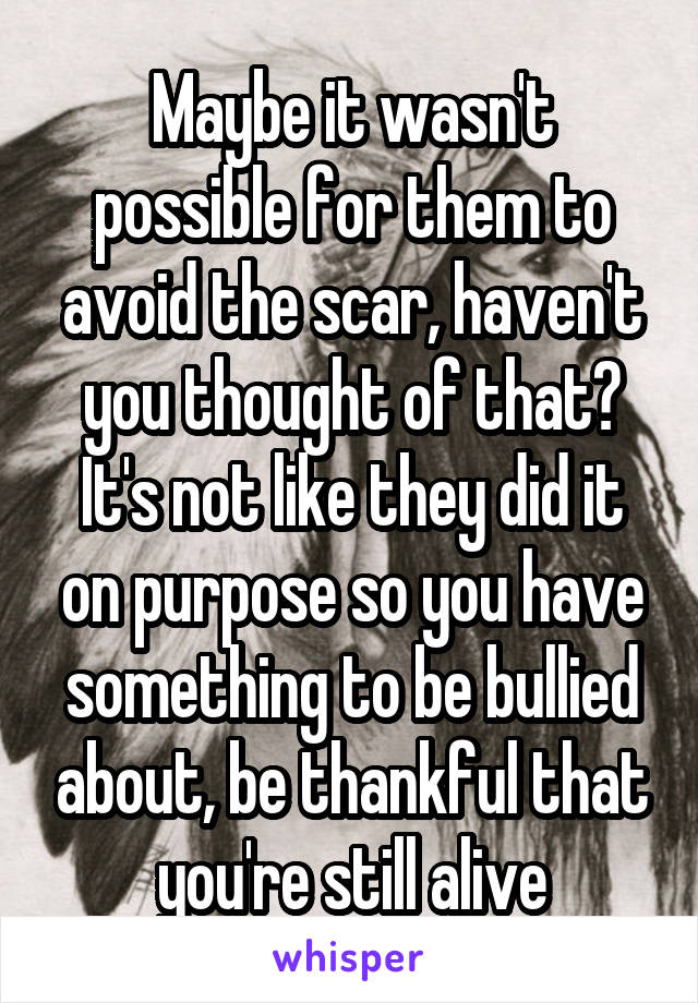 Maybe it wasn't possible for them to avoid the scar, haven't you thought of that? It's not like they did it on purpose so you have something to be bullied about, be thankful that you're still alive