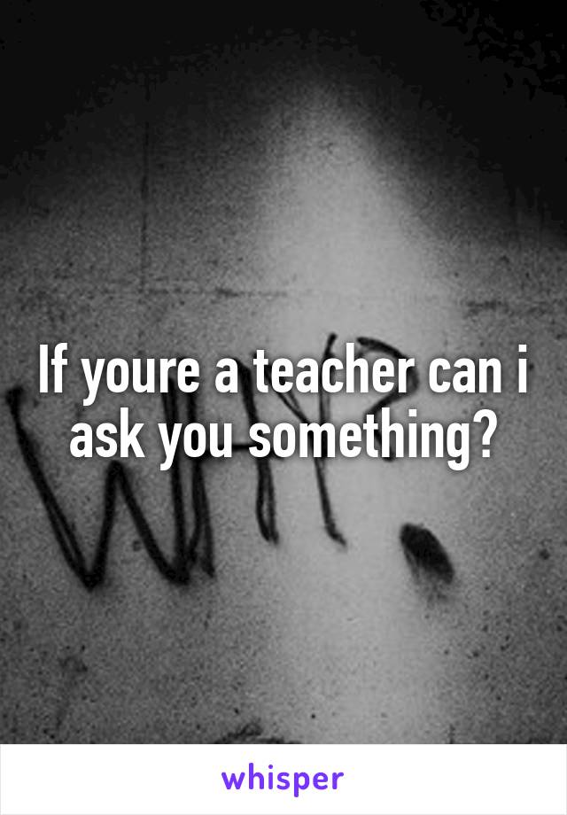If youre a teacher can i ask you something?