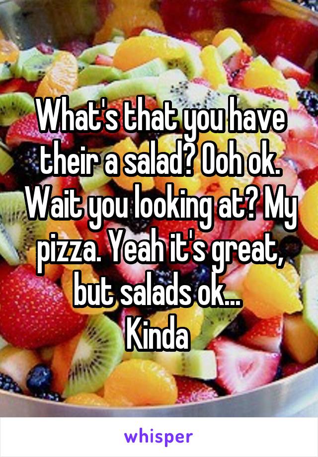 What's that you have their a salad? Ooh ok. Wait you looking at? My pizza. Yeah it's great, but salads ok... 
Kinda 