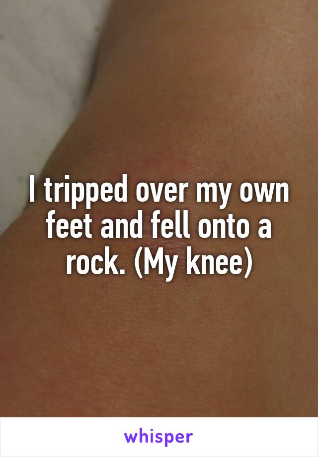 I tripped over my own feet and fell onto a rock. (My knee)