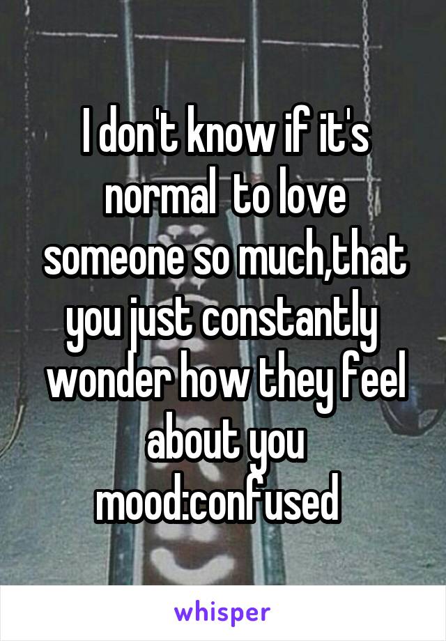 I don't know if it's normal  to love someone so much,that you just constantly  wonder how they feel about you mood:confused  
